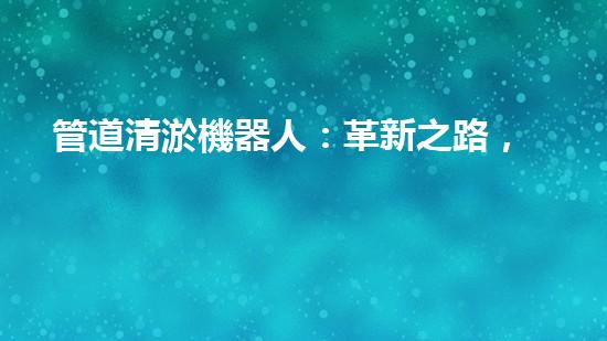 管道清淤機器人：革新之路，解放城市下水道！